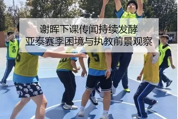 谢晖下课传闻持续发酵 亚泰赛季困境与执教前景观察